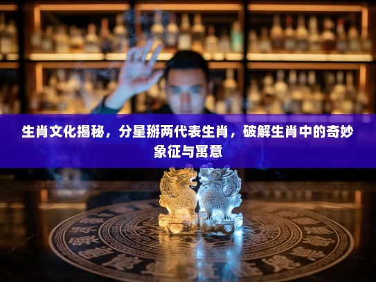 生肖文化揭秘，分星掰两代表生肖，破解生肖中的奇妙象征与寓意