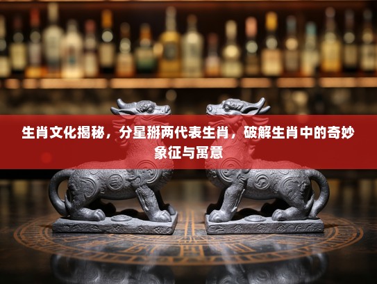 生肖文化揭秘，分星掰两代表生肖，破解生肖中的奇妙象征与寓意