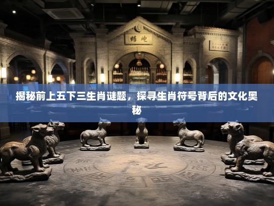 揭秘前上五下三生肖谜题，探寻生肖符号背后的文化奥秘