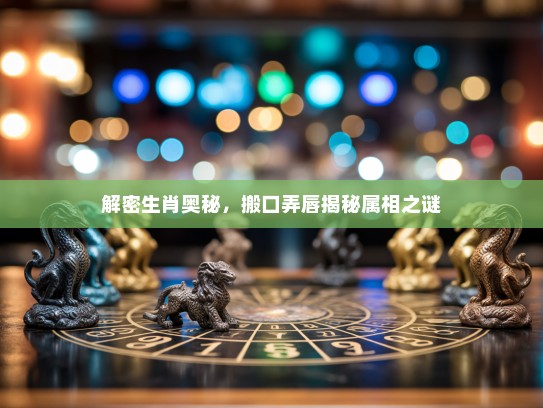 解密生肖奥秘，搬口弄唇揭秘属相之谜
