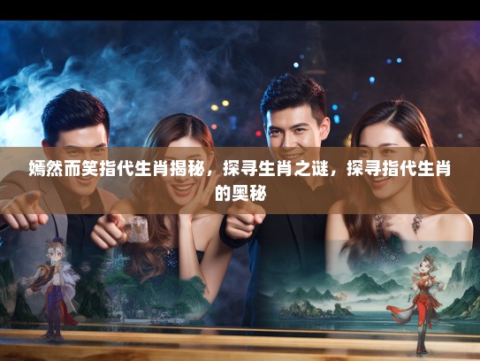 嫣然而笑指代生肖揭秘，探寻生肖之谜，探寻指代生肖的奥秘