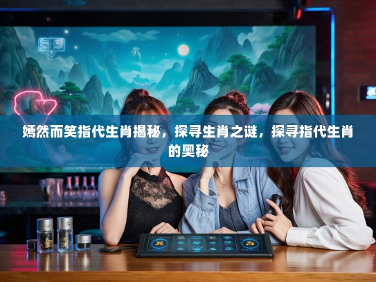 嫣然而笑指代生肖揭秘，探寻生肖之谜，探寻指代生肖的奥秘