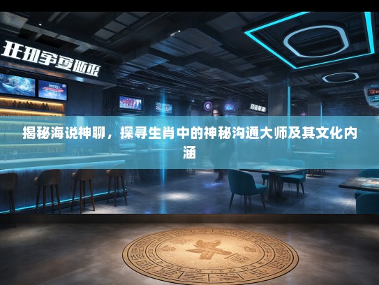 揭秘海说神聊，探寻生肖中的神秘沟通大师及其文化内涵
