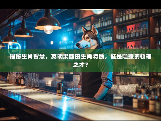 揭秘生肖智慧，英明果断的生肖特质，谁是隐藏的领袖之才？