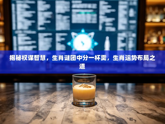 揭秘权谋智慧，生肖谜团中分一杯羹，生肖运势布局之道