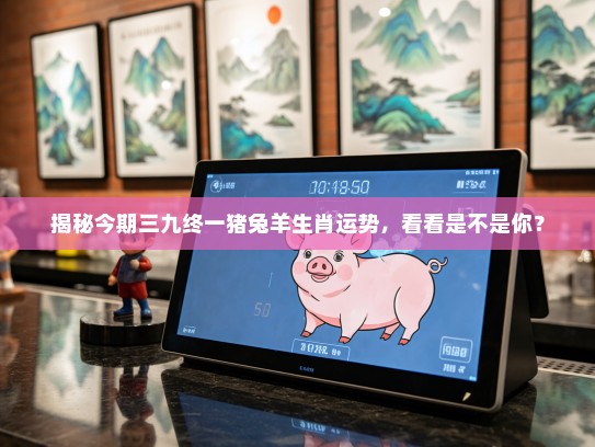 揭秘今期三九终一猪兔羊生肖运势，看看是不是你？