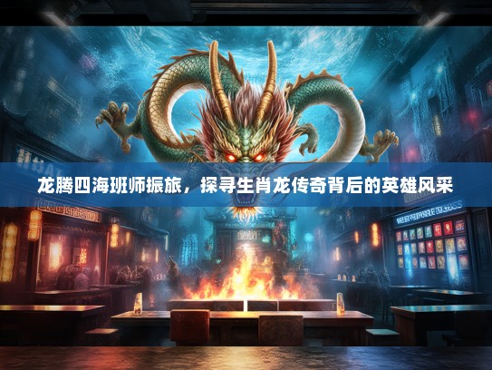 龙腾四海班师振旅，探寻生肖龙传奇背后的英雄风采