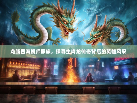 龙腾四海班师振旅，探寻生肖龙传奇背后的英雄风采