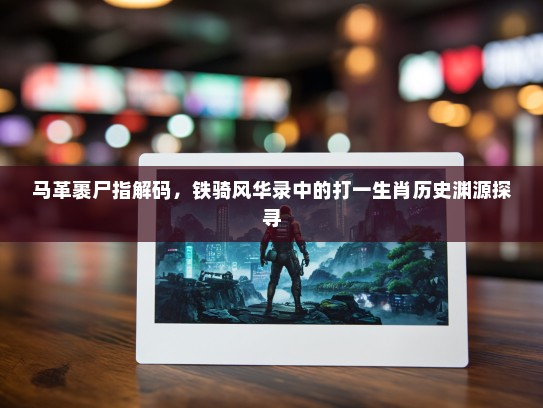 马革裹尸指解码，铁骑风华录中的打一生肖历史渊源探寻