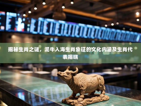 揭秘生肖之谜，泥牛入海生肖象征的文化内涵及生肖代表揭晓