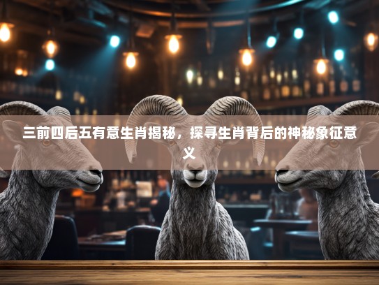 三前四后五有意生肖揭秘，探寻生肖背后的神秘象征意义
