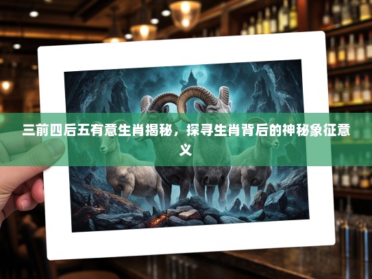 三前四后五有意生肖揭秘，探寻生肖背后的神秘象征意义