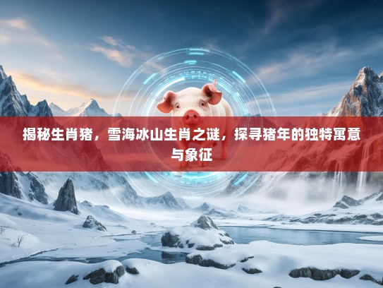 揭秘生肖猪，雪海冰山生肖之谜，探寻猪年的独特寓意与象征