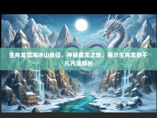 生肖龙雪海冰山象征，神秘藏龙之地，揭示生肖龙的不凡内涵解析