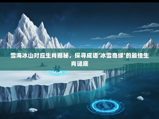 雪海冰山对应生肖揭秘，探寻成语‘冰雪奇缘’的最佳生肖谜底