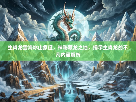生肖龙雪海冰山象征，神秘藏龙之地，揭示生肖龙的不凡内涵解析