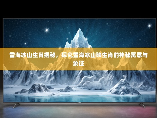 雪海冰山生肖揭秘，探究雪海冰山映生肖的神秘寓意与象征