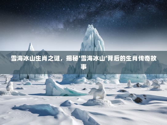 雪海冰山生肖之谜，揭秘‘雪海冰山’背后的生肖传奇故事