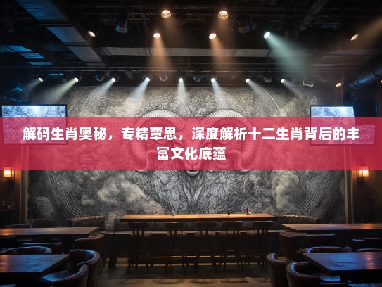 解码生肖奥秘，专精覃思，深度解析十二生肖背后的丰富文化底蕴