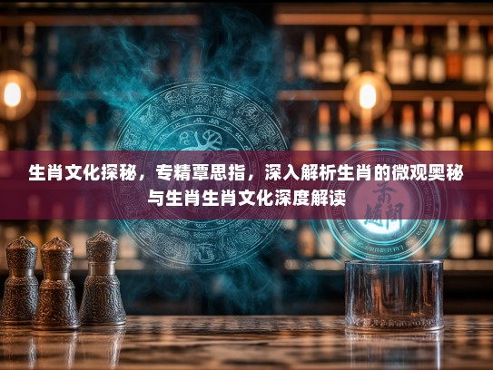生肖文化探秘，专精覃思指，深入解析生肖的微观奥秘与生肖生肖文化深度解读