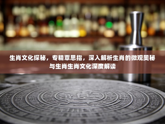生肖文化探秘，专精覃思指，深入解析生肖的微观奥秘与生肖生肖文化深度解读