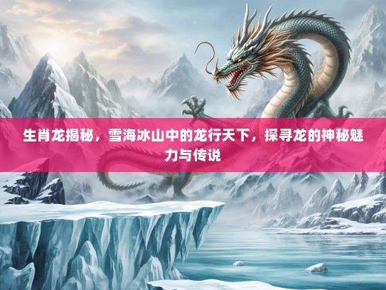 生肖龙揭秘，雪海冰山中的龙行天下，探寻龙的神秘魅力与传说