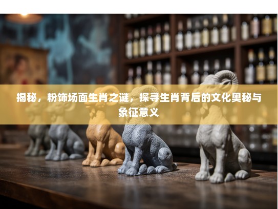 揭秘，粉饰场面生肖之谜，探寻生肖背后的文化奥秘与象征意义