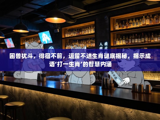 困兽犹斗，徘徊不前，逗留不进生肖谜底揭秘，揭示成语‘打一生肖’的智慧内涵