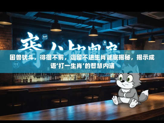 困兽犹斗，徘徊不前，逗留不进生肖谜底揭秘，揭示成语‘打一生肖’的智慧内涵