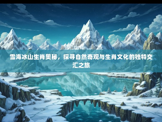 雪海冰山生肖奥秘，探寻自然奇观与生肖文化的独特交汇之旅