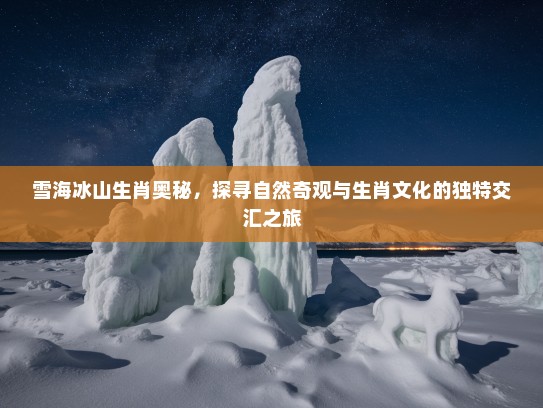雪海冰山生肖奥秘，探寻自然奇观与生肖文化的独特交汇之旅