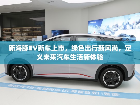 新海豚EV新车上市，绿色出行新风尚，定义未来汽车生活新体验