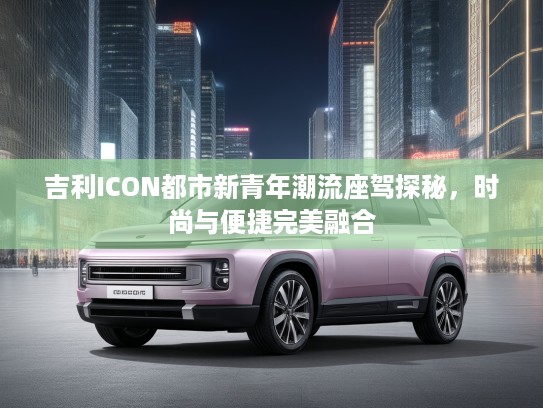 吉利ICON都市新青年潮流座驾探秘，时尚与便捷完美融合