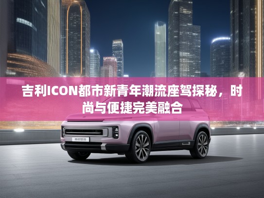 吉利ICON都市新青年潮流座驾探秘，时尚与便捷完美融合