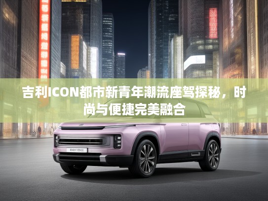 吉利ICON都市新青年潮流座驾探秘，时尚与便捷完美融合