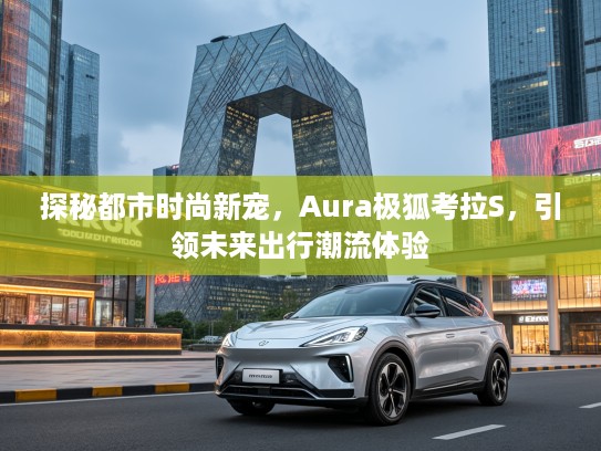 探秘都市时尚新宠，Aura极狐考拉S，引领未来出行潮流体验