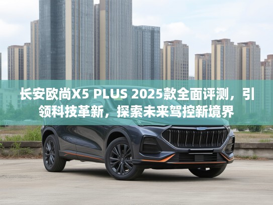 长安欧尚X5 PLUS 2025款全面评测，引领科技革新，探索未来驾控新境界