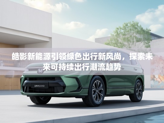 皓影新能源引领绿色出行新风尚，探索未来可持续出行潮流趋势