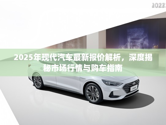 2025年现代汽车最新报价解析，深度揭秘市场行情与购车指南