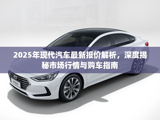 2025年现代汽车最新报价解析，深度揭秘市场行情与购车指南