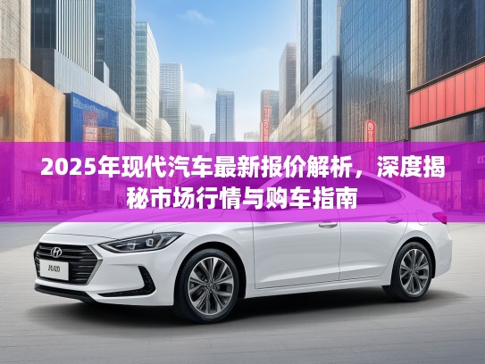 2025年现代汽车最新报价解析，深度揭秘市场行情与购车指南