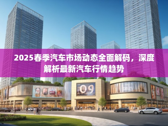 2025春季汽车市场动态全面解码，深度解析最新汽车行情趋势