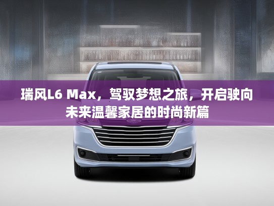 瑞风L6 Max，驾驭梦想之旅，开启驶向未来温馨家居的时尚新篇
