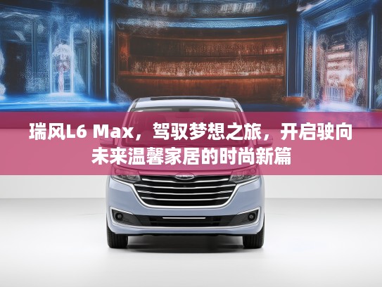 瑞风L6 Max，驾驭梦想之旅，开启驶向未来温馨家居的时尚新篇