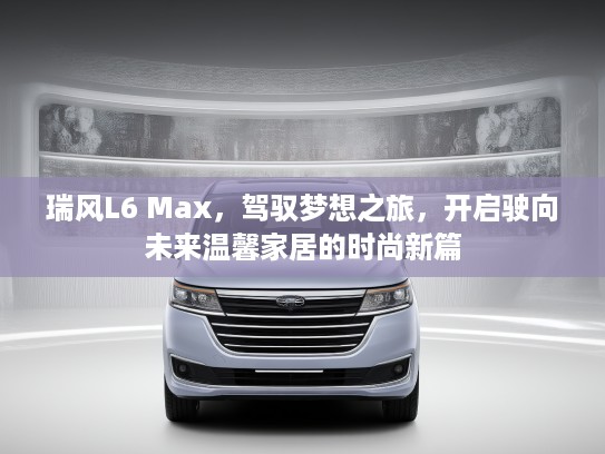 瑞风L6 Max，驾驭梦想之旅，开启驶向未来温馨家居的时尚新篇