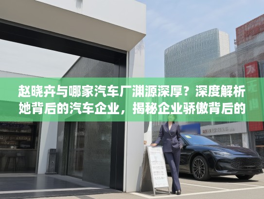 赵晓卉与哪家汽车厂渊源深厚？深度解析她背后的汽车企业，揭秘企业骄傲背后的故事！