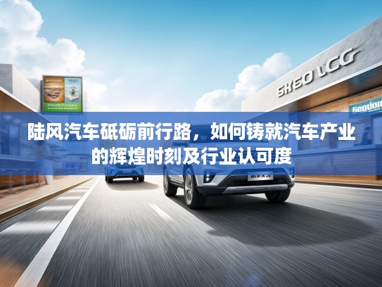 陆风汽车砥砺前行路，如何铸就汽车产业的辉煌时刻及行业认可度
