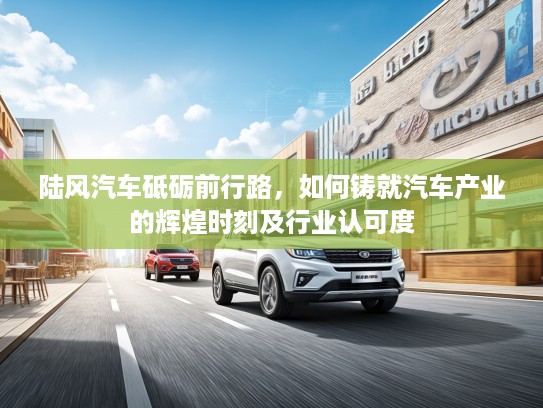 陆风汽车砥砺前行路，如何铸就汽车产业的辉煌时刻及行业认可度