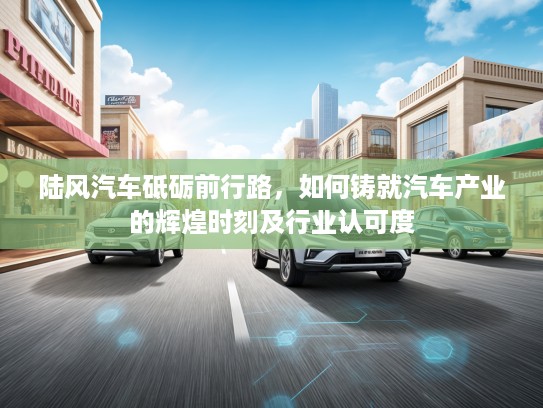 陆风汽车砥砺前行路，如何铸就汽车产业的辉煌时刻及行业认可度