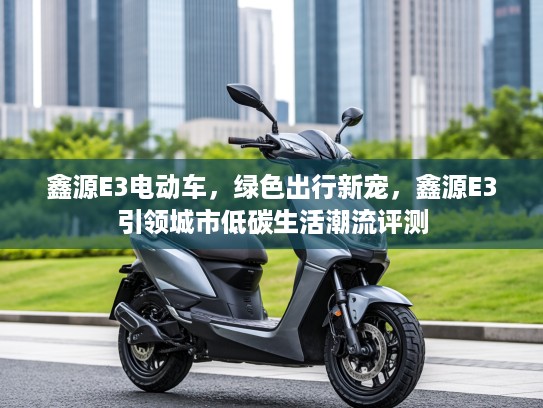 鑫源E3电动车，绿色出行新宠，鑫源E3引领城市低碳生活潮流评测